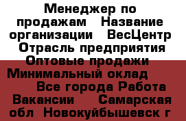 Менеджер по продажам › Название организации ­ ВесЦентр › Отрасль предприятия ­ Оптовые продажи › Минимальный оклад ­ 30 000 - Все города Работа » Вакансии   . Самарская обл.,Новокуйбышевск г.